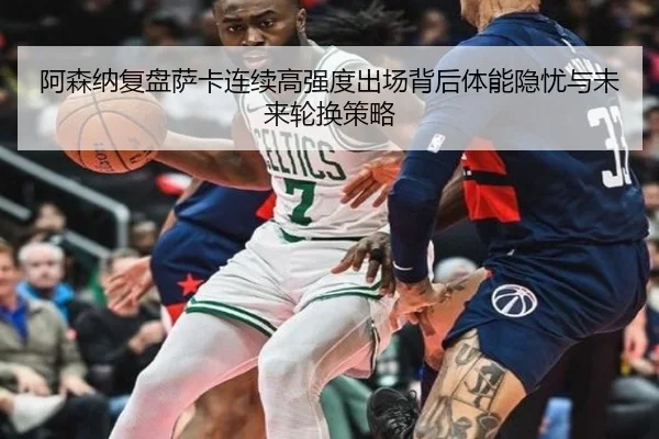 阿森纳复盘萨卡连续高强度出场背后体能隐忧与未来轮换策略