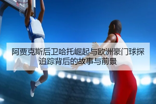 阿贾克斯后卫哈托崛起与欧洲豪门球探追踪背后的故事与前景