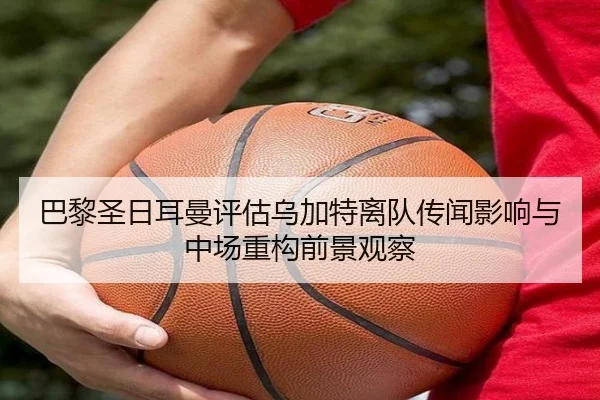 巴黎圣日耳曼评估乌加特离队传闻影响与中场重构前景观察