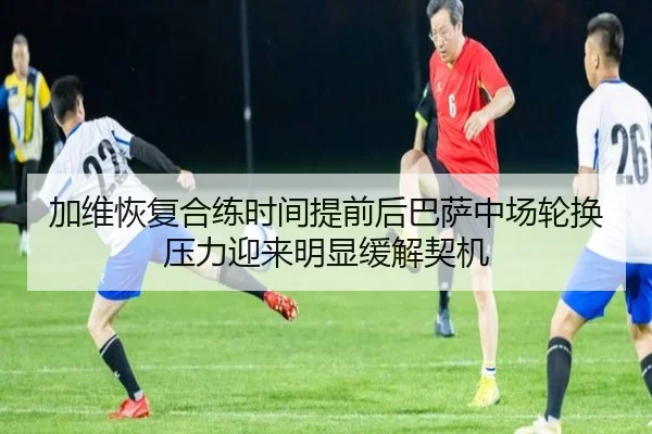 加维恢复合练时间提前后巴萨中场轮换压力迎来明显缓解契机