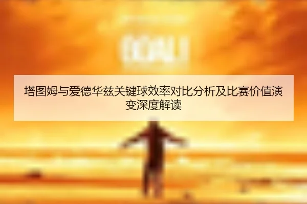 塔图姆与爱德华兹关键球效率对比分析及比赛价值演变深度解读